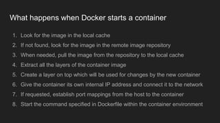 What happens when Docker starts a container
1. Look for the image in the local cache
2. If not found, look for the image in the remote image repository
3. When needed, pull the image from the repository to the local cache
4. Extract all the layers of the container image
5. Create a layer on top which will be used for changes by the new container
6. Give the container its own internal IP address and connect it to the network
7. If requested, establish port mappings from the host to the container
8. Start the command specified in Dockerfile within the container environment
 