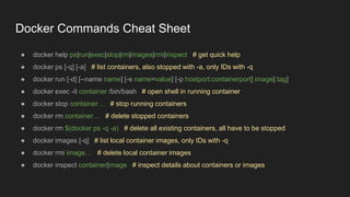Docker Commands Cheat Sheet
● docker help ps|run|exec|stop|rm|images|rmi|inspect # get quick help
● docker ps [-q] [-a] # list containers, also stopped with -a, only IDs with -q
● docker run [-d] [--name name] [-e name=value] [-p hostport:containerport] image[:tag]
● docker exec -it container /bin/bash # open shell in running container
● docker stop container… # stop running containers
● docker rm container… # delete stopped containers
● docker rm $(docker ps -q -a) # delete all existing containers, all have to be stopped
● docker images [-q] # list local container images, only IDs with -q
● docker rmi image… # delete local container images
● docker inspect container|image # inspect details about containers or images
 