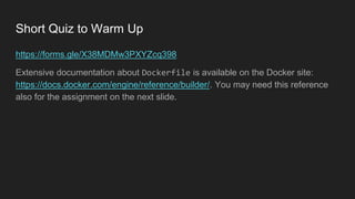 Short Quiz to Warm Up
https://forms.gle/X38MDMw3PXYZcq398
Extensive documentation about Dockerfile is available on the Docker site:
https://docs.docker.com/engine/reference/builder/. You may need this reference
also for the assignment on the next slide.
 