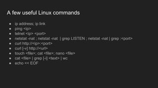 A few useful Linux commands
● ip address; ip link
● ping <ip>
● telnet <ip> <port>
● netstat -nat ; netstat -nat | grep LISTEN ; netstat -nat | grep :<port>
● curl http://<ip>:<port>
● curl [-v] http://<url>
● touch <file>; cat <file>; nano <file>
● cat <file> | grep [-i] <text> | wc
● echo << EOF
 