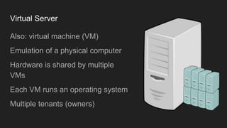 Virtual Server
Also: virtual machine (VM)
Emulation of a physical computer
Hardware is shared by multiple
VMs
Each VM runs an operating system
Multiple tenants (owners)
 