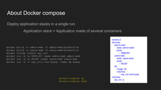 About Docker compose
Deploy application stacks in a single run
Application stack = Application made of several containers
docker build -t admin-web -f admin-web/Dockerfile
docker build -t users-web -f users-web/Dockerfile
docker volume create sql_vol
docker run -d -p 8080:80 -name admin-web admin-web
docker run -d -p 80:80 -name users-web users-web
docker run -d -v sql_vol:/var/mysql -name db mysql
version:2
services:
admin-web:
build: admin-web/
ports:
- “8080:80”
users-web:
build: users-web/
ports:
- “80:80”
db:
image: db
volumes:
- sql_vol:/var/mysql
volumes:
sql_vol: {}
docker-compose up
docker-compose down
 