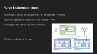 What Kubernetes does
Manages a group of servers that run containers = Nodes
Deploys application stacks on the cluster = Pod
Manages and keeps the Pods healthy
Cluster = Master + Nodes
 
