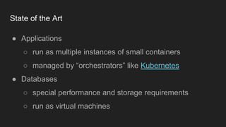 State of the Art
● Applications
○ run as multiple instances of small containers
○ managed by “orchestrators” like Kubernetes
● Databases
○ special performance and storage requirements
○ run as virtual machines
 