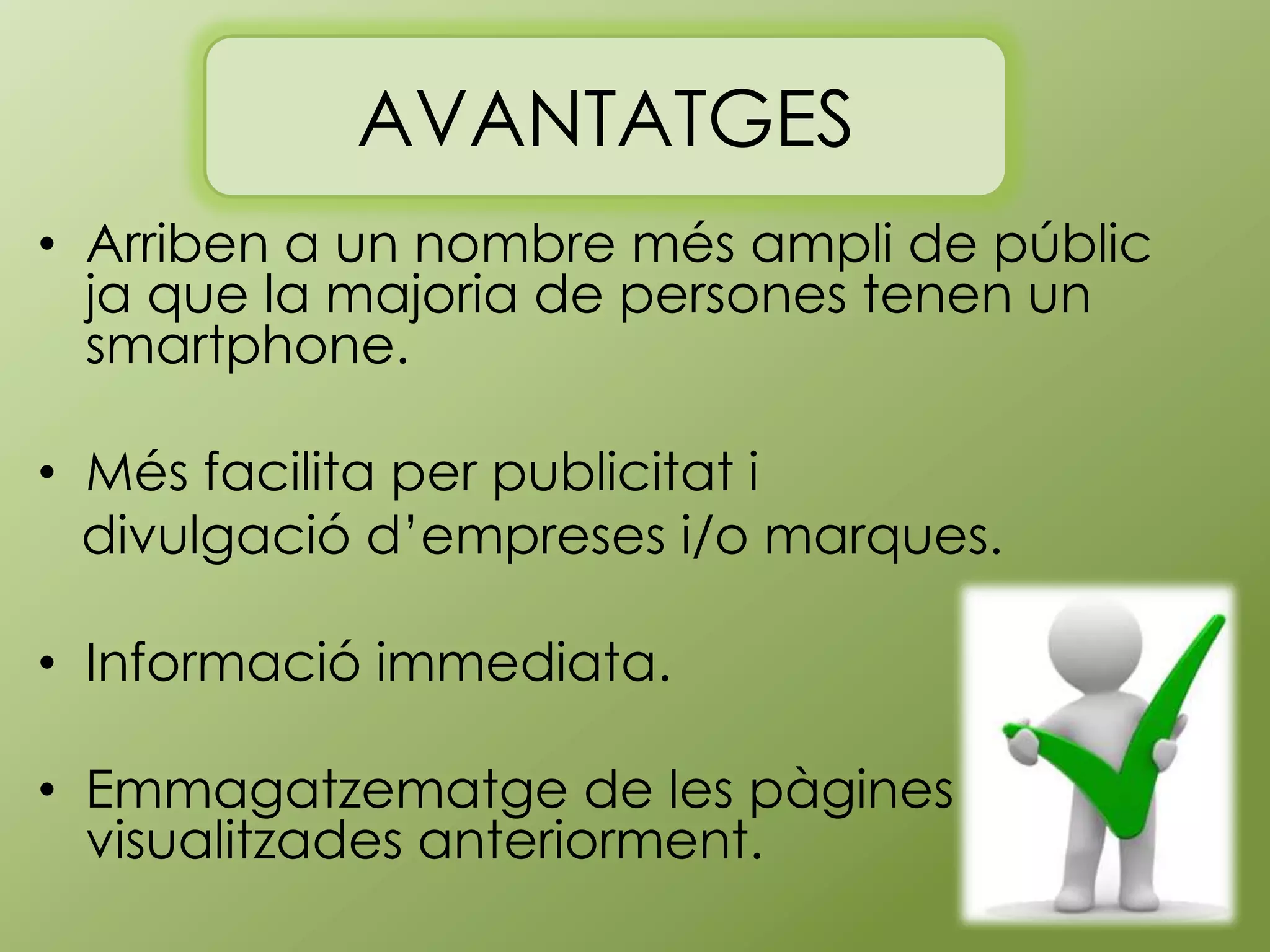 AVANTATGES
• Arriben a un nombre més ampli de públic
ja que la majoria de persones tenen un
smartphone.
• Més facilita per publicitat i
divulgació d’empreses i/o marques.
• Informació immediata.
• Emmagatzematge de les pàgines
visualitzades anteriorment.

 