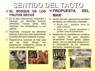 SENTIDO DEL TACTO
EL BOSQUE DE LOS
FRUTOS SECOS

PROPUESTA
MAR

DEL

En el aula colocaremos recipientes y
bandejas con diferentes texturas:
almendras, nueces, piñas, tierra
mezclada con champiñones y con
piedras.
Desarrollo: manipular las diferentes
texturas, transvasar para experimentar
el sentido del tacto mediante el juego.
Repartiremos cartulinas al final para
que
los
niños
dibujen
sus
experiencias. Colgaremos dibujos en
rincón del sentido del tacto.

Dentro del aula colocaremos bandejas
de plástico con diferentes materiales:
Rincón con:
posidonia, arena de
playa, caracolas
Rincón con: pulpos, boquerones y
gambas. (texturas resbaladizas)

Realización de asamblea con temática
de nuestra isla para despertar
sensaciones vividas (playa, juegos
arena…etc.) La actividad transcurre en
la manipulación de los diferentes
elementos mediante el juego.

 
