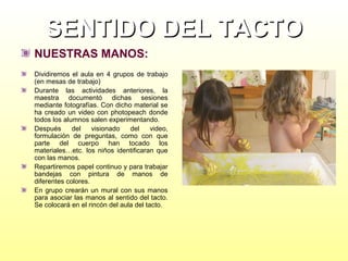 SENTIDO DEL TACTO
NUESTRAS MANOS:
Dividiremos el aula en 4 grupos de trabajo
(en mesas de trabajo)
Durante las actividades anteriores, la
maestra documentó dichas sesiones
mediante fotografías. Con dicho material se
ha creado un video con photopeach donde
todos los alumnos salen experimentando.
Después
del
visionado
del
video,
formulación de preguntas, como con que
parte del cuerpo han tocado los
materiales…etc. los niños identificaran que
con las manos.
Repartiremos papel continuo y para trabajar
bandejas con pintura de manos de
diferentes colores.
En grupo crearán un mural con sus manos
para asociar las manos al sentido del tacto.
Se colocará en el rincón del aula del tacto.

 