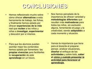 CONCLUSIONES
•

Hemos reflexionado mucho sobre
cómo ofrecer alternativas a esta
herramienta de trabajo, las fichas,
y finalmente hemos optado por
ofrecer experiencias de la vida
real que inciten a los niños y
niñas a investigar, experimentar
y descubrir por sí mismos.

•

Nos hemos percatado de la
importancia de ofrecer variedad y
metodologías diferentes que
resulten más motivadoras para
todos los niños, sin exclusión
alguna, fomentando el juego y la
creatividad, siendo adaptables a
cada momento y situación.

•

Para que los alumnos puedan
asimilar mejor los contenidos
hemos optado por fomentara las
propias vivencias para facilitarles
la recuperación de este
aprendizaje en un futuro.

•

Vemos la importancia que tiene
para el docente el preparar,
pensar, analizar situaciones,
diseñar el enfoque de las
actividades y sobre todo, saber
el cómo y cuándo presentar la
actividad para favorecer el
aprendizaje.

 