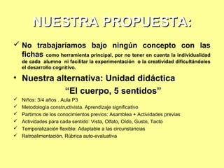 NUESTRA PROPUESTA:
 No trabajaríamos bajo ningún concepto con las
fichas como herramienta principal, por no tener en cuenta la individualidad
de cada alumno ni facilitar la experimentación o la creatividad dificultándoles
el desarrollo cognitivo.

• Nuestra alternativa: Unidad didáctica
“El cuerpo, 5 sentidos”







Niños: 3/4 años . Aula P3
Metodología constructivista. Aprendizaje significativo
Partimos de los conocimientos previos: Asamblea + Actividades previas
Actividades para cada sentido: Vista, Olfato, Oído, Gusto, Tacto
Temporalización flexible: Adaptable a las circunstancias
Retroalimentación. Rúbrica auto-evaluativa

 