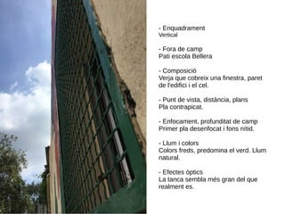 - Enquadrament
Vertical
- Fora de camp
Pati escola Bellera
- Composició
Verja que cobreix una finestra, paret
de l'edifici i el cel.
- Punt de vista, distància, plans
Pla contrapicat.
- Enfocament, profunditat de camp
Primer pla desenfocat i fons nítid.
- Llum i colors
Colors freds, predomina el verd. Llum
natural.
- Efectes òptics
La tanca sembla més gran del que
realment es.
 