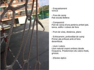 - Enquadrament
Vertical
- Fora de camp
Pati escola Bellera
- Composició
Part de xarxa d'una porteria ambel pati,
tanca, edifici i cotxes de fons
- Punt de vista, distància, plans
- Enfocament, profunditat de camp
Primer pla enfocat amb el fons
desenfocat.
- Llum i colors
Llum natural creant ombres desde
l'esquerra. Predominen els colors freds,
grissos.
- Efectes òptics
 