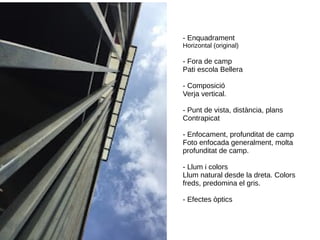 - Enquadrament
Horizontal (original)
- Fora de camp
Pati escola Bellera
- Composició
Verja vertical.
- Punt de vista, distància, plans
Contrapicat
- Enfocament, profunditat de camp
Foto enfocada generalment, molta
profunditat de camp.
- Llum i colors
Llum natural desde la dreta. Colors
freds, predomina el gris.
- Efectes òptics
 