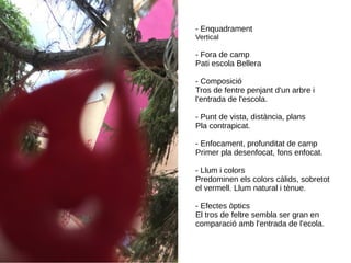 - Enquadrament
Vertical
- Fora de camp
Pati escola Bellera
- Composició
Tros de fentre penjant d'un arbre i
l'entrada de l'escola.
- Punt de vista, distància, plans
Pla contrapicat.
- Enfocament, profunditat de camp
Primer pla desenfocat, fons enfocat.
- Llum i colors
Predominen els colors càlids, sobretot
el vermell. Llum natural i tènue.
- Efectes òptics
El tros de feltre sembla ser gran en
comparació amb l'entrada de l'ecola.
 