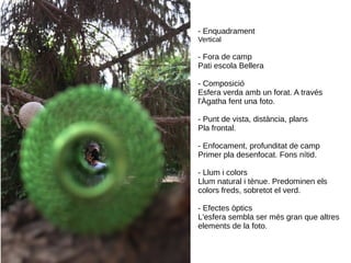 - Enquadrament
Vertical
- Fora de camp
Pati escola Bellera
- Composició
Esfera verda amb un forat. A través
l'Àgatha fent una foto.
- Punt de vista, distància, plans
Pla frontal.
- Enfocament, profunditat de camp
Primer pla desenfocat. Fons nítid.
- Llum i colors
Llum natural i tènue. Predominen els
colors freds, sobretot el verd.
- Efectes òptics
L'esfera sembla ser més gran que altres
elements de la foto.
 
