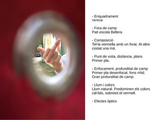 - Enquadrament
Vertical
- Fora de camp
Pati escola Bellera
- Composició
Tel·la vermella amb un forat. Al altre
costat una mà.
- Punt de vista, distància, plans
Primer pla.
- Enfocament, profunditat de camp
Primer pla desenfocat, fons nítid.
Gran profunditat de camp.
- Llum i colors
Llum natural. Predominen els colors
càl·lids, sobretot el vermell.
- Efectes òptics
 