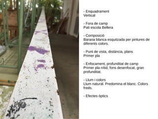 - Enquadrament
Vertical
- Fora de camp
Pati escola Bellera
- Composició
Barana blanca esquitzada per pintures de
diferents colors.
- Punt de vista, distància, plans
Primer pla
- Enfocament, profunditat de camp
Primer pla nítid, fons desenfocat, gran
profunditat.
- Llum i colors
Llum natural. Predomina el blanc. Colors
freds.
- Efectes òptics
 