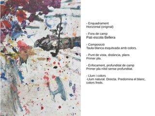 - Enquadrament
Horizontal (original)
- Fora de camp
Pati escola Bellera
- Composició
Taula blanca esquitxada amb colors.
- Punt de vista, distància, plans
Primer pla.
- Enfocament, profunditat de camp
Primer pla nítid sense profunditat.
- Llum i colors
-Llum natural. Directa. Predomina el blanc,
colors freds.
 