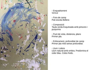 - Enquadrament
Vertical
- Fora de camp
Pati escola Bellera
- Composició
Taula verda Esquitxada amb pintures i
purpurina
- Punt de vista, distància, plans
Primer pla.
- Enfocament, profunditat de camp
Primer pla nítid sense profunditat.
- Llum i colors
Llum natural amb ombra. Predomina el
color blau. Colos freds.
 