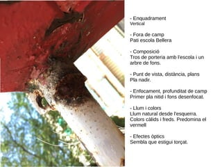 - Enquadrament
Vertical
- Fora de camp
Pati escola Bellera
- Composició
Tros de porteria amb l'escola i un
arbre de fons.
- Punt de vista, distància, plans
Pla nadir.
- Enfocament, profunditat de camp
Primer pla nitid i fons desenfocat.
- Llum i colors
Llum natural desde l'esquerra.
Colors càlids i freds. Predomina el
vermell
- Efectes òptics
Sembla que estigui torçat.
 