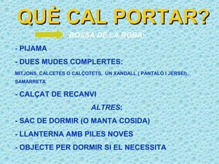 QUÈ CAL PORTAR?
                   BOSSA DE LA ROBA:
- PIJAMA
- DUES MUDES COMPLERTES:
MITJONS, CALCETES O CALÇOTETS, UN XANDALL ( PANTALÓ I JERSEI),
SAMARRETA

- CALÇAT DE RECANVI
                           ALTRES:
- SAC DE DORMIR (O MANTA COSIDA)
- LLANTERNA AMB PILES NOVES
- OBJECTE PER DORMIR SI EL NECESSITA
 
