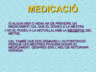 MEDICACIÓ
   SI ALGUN NEN O NENA HA DE PRENDRE UN
   MEDICAMENT CAL QUE EL DONEU A LA MESTRA
( NO EL POSEU A LA MOTXILLA) AMB LA RECEPTA DEL
   METGE.

 CAL TAMBÉ QUE ENS DEMANEU L’AUTORITZACIÓ
 PERQUÈ LES MESTRES POGUEM DONAR EL
 MEDICAMENT. DESPRÉS ENS L’HEU DE RETORNAR
 SIGNADA.
 