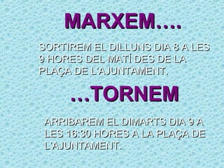 MARXEM….
SORTIREM EL DILLUNS DIA 8 A LES
9 HORES DEL MATÍ DES DE LA
PLAÇA DE L’AJUNTAMENT.

     …TORNEM
 ARRIBAREM EL DIMARTS DIA 9 A
 LES 16:30 HORES A LA PLAÇA DE
 L’AJUNTAMENT.
 
