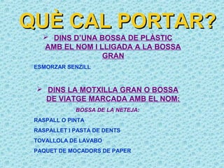 QUÈ CAL PORTAR?
    DINS D’UNA BOSSA DE PLÀSTIC
   AMB EL NOM I LLIGADA A LA BOSSA
                 GRAN
 ESMORZAR SENZILL



  DINS LA MOTXILLA GRAN O BOSSA
   DE VIATGE MARCADA AMB EL NOM:
             BOSSA DE LA NETEJA:
 RASPALL O PINTA
 RASPALLET I PASTA DE DENTS
 TOVALLOLA DE LAVABO
 PAQUET DE MOCADORS DE PAPER
 