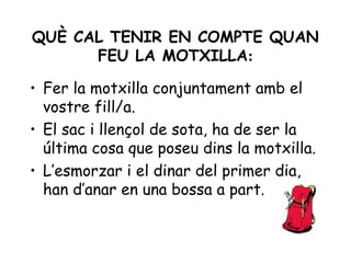 QUÈ CAL TENIR EN COMPTE QUAN
      FEU LA MOTXILLA:

• Fer la motxilla conjuntament amb el
  vostre fill/a.
• El sac i llençol de sota, ha de ser la
  última cosa que poseu dins la motxilla.
• L’esmorzar i el dinar del primer dia,
  han d’anar en una bossa a part.
 