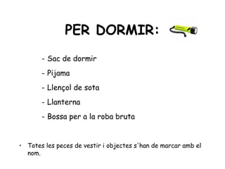 PER DORMIR:
       - Sac de dormir
       - Pijama
       - Llençol de sota
       - Llanterna
       - Bossa per a la roba bruta


• Totes les peces de vestir i objectes s'han de marcar amb el
  nom.
 