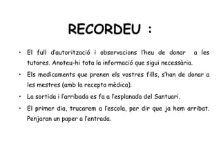 RECORDEU :
• El full d’autorització i observacions l’heu de donar           a les
   tutores. Anoteu-hi tota la informació que sigui necessària.
• Els medicaments que prenen els vostres fills, s’han de donar a
   les mestres (amb la recepta mèdica).
• La sortida i l’arribada es fa a l’esplanada del Santuari.
• El primer dia, trucarem a l’escola, per dir que ja hem arribat.
   Penjaran un paper a l’entrada.
 