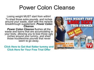 Power Colon Cleanse Losing weight MUST start from within! To shed those extra pounds, and inches around your waste, start with this miracle breakthrough supplement:  Power Colon Cleanse . Power Colon Cleanse  flushes all the waste and toxins that are accumulating in your body, allowing you to lose those ugly inches around your tummy, and shed those troublesome pounds that never seem to go away. Click Here to Get that flatter tummy and healthier lifestyle today! Click Here for Your Free Trial Offer 