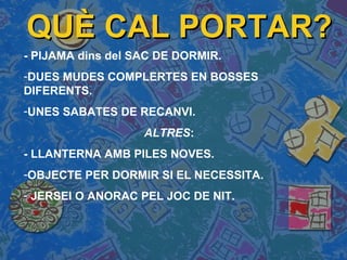 QUÈ CAL PORTAR?QUÈ CAL PORTAR?
- PIJAMA dins del SAC DE DORMIR.
-DUES MUDES COMPLERTES EN BOSSES
DIFERENTS.
-UNES SABATES DE RECANVI.
ALTRES:
- LLANTERNA AMB PILES NOVES.
-OBJECTE PER DORMIR SI EL NECESSITA.
- JERSEI O ANORAC PEL JOC DE NIT.
 