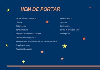 HEM DE PORTAR
Sac de dormir o un llençol                              Motxilla petita

Pijama                                                  Llanterna

Roba interior                                           Cantimplora

Pantalons curts                                         Crema de protecció solar

Xandall d´esport amb la jaqueta                         Gorra pel sol.

Samarretes màniga curta

Necesser (amb estris necessaris per higiene personal)

Tovallola de bany.

Tovallola i Banyador
 