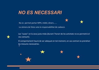 NO ES NECESSARI
I




No es permet portar MP4, mòbil, diners......
La càmera de fotos sota la responsabilitat de cadascú.


Les "xuxes" en la seva justa mida (durant l´horari de les activitats no es permetrà el
seu consum).
El comportament haurà de ser adequat en tot moment, en cas contrari es prendran
les mesures necessàries.
)
 