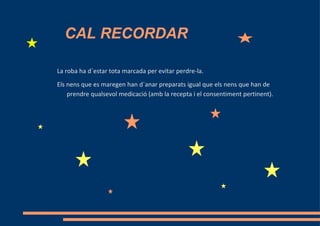 CAL RECORDAR

La roba ha d´estar tota marcada per evitar perdre-la.
Els nens que es maregen han d´anar preparats igual que els nens que han de
    prendre qualsevol medicació (amb la recepta i el consentiment pertinent).
 