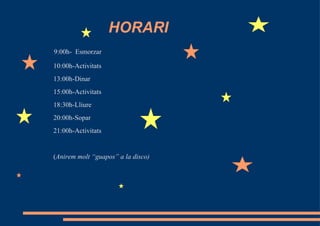 HORARI
9:00h- Esmorzar

10:00h-Activitats
13:00h-Dinar
15:00h-Activitats
18:30h-Lliure
20:00h-Sopar
21:00h-Activitats


(Anirem molt “guapos” a la disco)
 