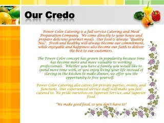 Our CredoPower Color Catering is a full service Catering and Meal Preparation Company.  We come directly to your house and prepare delicious gourmet meals . Our food is always “Quality No1".  Fresh and healthy will always become our commitment, while enjoyable and happiness also become our faith to deliver the best to our customers.The Power Color concept has grown in popularity because time has become more and more valuable to working professionals.  Whether you have a family you would like to spend more time with, or you enjoy living your life instead of slaving in the kitchen to make dinner, we offer you the opportunity to free yourself.  Power Color Catering also caters for private parties, events, and functions.  Our experienced service staff will make you feel catered to. We pride ourselves on Superior Service, and Superior Food."We make good food, so you don't have to"5