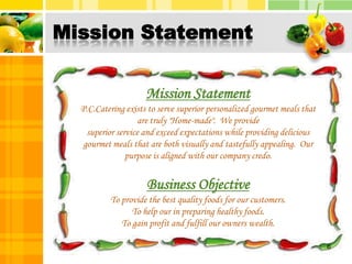 Mission StatementMission StatementP.C.Catering exists to serve superior personalized gourmet meals that are truly "Home-made".  We provide superior service and exceed expectations while providing delicious gourmet meals that are both visually and tastefully appealing.  Our purpose is aligned with our company credo.Business ObjectiveTo provide the best quality foods for our customers.To help our in preparing healthy foods.To gain profit and fulfill our owners wealth.6