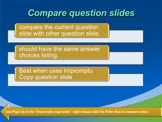 Compare question slides
        compare the current question
        slide with other question slide.

        should have the same answer
        choices listing.

        Best when uses Impromptu
        Copy question slide




Use Page Up to the “Impromptu copy slide”, right mouse click the Poller Box to compare sides.
 