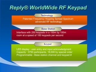 Reply® WorldWide RF Keypad
                       Technology
        Patented Frequency Hopping Spread Spectrum
                   advanced RF technology

                         Base Station
  Interface with 250 keypads in a 150m by 150m
  room at a speed of 100 keypads per second


                           Keypad

  LED display : user entry and input acknowledgment
  Capacity : 3750 participants, 18,000 by special order
  Programmable : Base station channel and keypad #
 