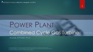 POWER PLANT
Anurak ATTHASIT, Ph.D.
1
a Power & Energy Collection| Bangkok July 2015
The presentation has made for general information and does not comprise comment or any
recommendation of any kind. Readers should consider their own circumstances and rely on their own
enquiries in relation to matters contained in this handout.
Combined Cycle Gas Turbine Introduction
 