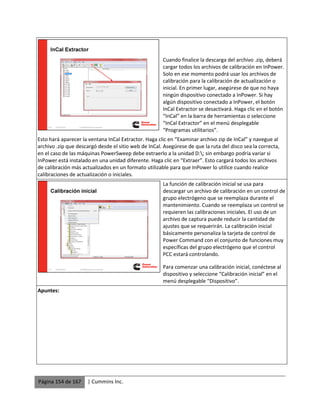 Página 154 de 167 | Cummins Inc.
Cuando finalice la descarga del archivo .zip, deberá
cargar todos los archivos de calibración en InPower.
Solo en ese momento podrá usar los archivos de
calibración para la calibración de actualización o
inicial. En primer lugar, asegúrese de que no haya
ningún dispositivo conectado a InPower. Si hay
algún dispositivo conectado a InPower, el botón
InCal Extractor se desactivará. Haga clic en el botón
“InCal” en la barra de herramientas o seleccione
“InCal Extractor” en el menú desplegable
“Programas utilitarios”.
Esto hará aparecer la ventana InCal Extractor. Haga clic en “Examinar archivo zip de InCal” y navegue al
archivo .zip que descargó desde el sitio web de InCal. Asegúrese de que la ruta del disco sea la correcta,
en el caso de las máquinas PowerSweep debe extraerlo a la unidad D:; sin embargo podría variar si
InPower está instalado en una unidad diferente. Haga clic en “Extraer”. Esto cargará todos los archivos
de calibración más actualizados en un formato utilizable para que InPower lo utilice cuando realice
calibraciones de actualización o iniciales.
La función de calibración inicial se usa para
descargar un archivo de calibración en un control de
grupo electrógeno que se reemplaza durante el
mantenimiento. Cuando se reemplaza un control se
requieren las calibraciones iniciales. El uso de un
archivo de captura puede reducir la cantidad de
ajustes que se requerirán. La calibración inicial
básicamente personaliza la tarjeta de control de
Power Command con el conjunto de funciones muy
específicas del grupo electrógeno que el control
PCC estará controlando.
Para comenzar una calibración inicial, conéctese al
dispositivo y seleccione “Calibración inicial” en el
menú desplegable “Dispositivo”.
Apuntes:
 