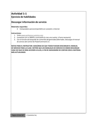 Página 16 de 167 | Cummins Inc.
Actividad 1-1
Ejercicio de habilidades
Descargar información de servicio
Materiales requeridos:
 Computadora personal (portátil) con conexión a Internet
Instrucciones:
1. Visite www.quickserve.cummins.com
2. Conéctese con su WWID y contraseña (o cree una cuenta, si fuera necesario)
3. Con la función de búsqueda de contenido del generador/alternador, descargue el manual
de servicio del control de PowerCommand 1.X.
NOTAS PARA EL INSTRUCTOR: ASEGÚRESE DE QUE TODOS PUEDAN DESCARGAR EL MANUAL
DE SERVICIO PARA LA CLASE. REITERE QUE LOS MANUALES DE SERVICIO SE DEBEN DESCARGAR
CADA VEZ QUE SE DEBA ACCEDER A ELLOS, A FIN DE ASEGURARSE DE CONTAR CON EL MATERIAL
MÁS ACTUALIZADO.
 