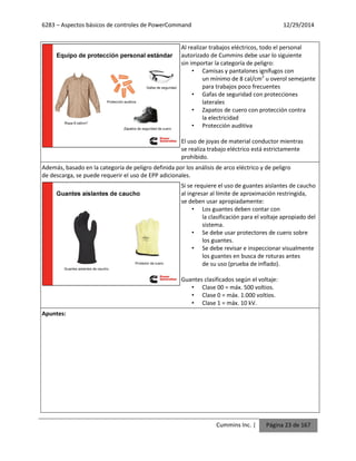 6283 – Aspectos básicos de controles de PowerCommand 12/29/2014
Cummins Inc. | Página 23 de 167
Al realizar trabajos eléctricos, todo el personal
autorizado de Cummins debe usar lo siguiente
sin importar la categoría de peligro:
• Camisas y pantalones ignífugos con
un mínimo de 8 cal/cm2
u overol semejante
para trabajos poco frecuentes
• Gafas de seguridad con protecciones
laterales
• Zapatos de cuero con protección contra
la electricidad
• Protección auditiva
El uso de joyas de material conductor mientras
se realiza trabajo eléctrico está estrictamente
prohibido.
Además, basado en la categoría de peligro definida por los análisis de arco eléctrico y de peligro
de descarga, se puede requerir el uso de EPP adicionales.
Si se requiere el uso de guantes aislantes de caucho
al ingresar al límite de aproximación restringida,
se deben usar apropiadamente:
• Los guantes deben contar con
la clasificación para el voltaje apropiado del
sistema.
• Se debe usar protectores de cuero sobre
los guantes.
• Se debe revisar e inspeccionar visualmente
los guantes en busca de roturas antes
de su uso (prueba de inflado).
Guantes clasificados según el voltaje:
• Clase 00 = máx. 500 voltios.
• Clase 0 = máx. 1.000 voltios.
• Clase 1 = máx. 10 kV.
Apuntes:
 