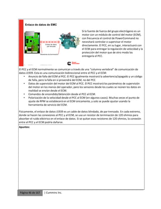Página 46 de 167 | Cummins Inc.
Si la fuente de fuerza del grupo electrógeno es un
motor con un módulo de control del motor (ECM),
con frecuencia el control de PowerCommand no
necesitará controlar o supervisar el motor
directamente. El PCC, en su lugar, interactuará con
el ECM para entregar la regulación de velocidad y la
protección del motor que de otro modo las
entregaría el PCC.
El PCC y el ECM normalmente se comunican a través de una “columna vertebral” de comunicación de
datos J1939. Esta es una comunicación bidireccional entre el PCC y el ECM:
• Anuncio de falla del ECM al PCC. El PCC igualmente mostrará la advertencia/apagado y un código
de falla, pero la falla en sí provendrá del ECM, no del PCC
• Datos de supervisión del motor del ECM al PCC. El PCC mostrará los parámetros de supervisión
del motor en los menús del operador, pero los sensores desde los cuales se reúnen los datos en
realidad se envían desde el ECM.
• Comandos de encendido/detención desde el PCC al ECM.
• Polarización de la velocidad desde el PCC al ECM (en algunos casos). Muchas veces el punto de
ajuste de RPM se establecerá en el ECM únicamente, y solo se puede ajustar usando la
herramienta de servicio del ECM.
Físicamente, el enlace de datos J1939 es un cable de datos blindado, de par trenzado. En cada extremo,
donde se hacen las conexiones al PCC y al ECM, se usa un resistor de terminación de 120 ohmios para
absorber el ruido eléctrico en el enlace de datos. Si se quitan esos resistores de 120 ohmios, la conexión
entre el PCC y el ECM podría dañarse.
Apuntes:
 