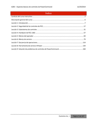 6283 – Aspectos básicos de controles de PowerCommand 12/29/2014
Cummins Inc. | Página 5 de 167
Índice
Carátula del curso instructivo.......................................................................................................................2
Descripción general del curso.......................................................................................................................6
Lección 1: Introducción.................................................................................................................................7
Lección 2: Seguridad de los controles de PCC.............................................................................................17
Lección 3: Subsistemas de controles ..........................................................................................................31
Lección 4: Hardware de PCC 1302 ..............................................................................................................57
Lección 5: Menús del operador ..................................................................................................................69
Lección 6: Menús de servicio......................................................................................................................79
Lección 7: Secuencia de operaciones........................................................................................................114
Lección 8: Herramienta de servicio InPower ............................................................................................134
Lección 9: Solución de problemas de controles de PowerCommand.......................................................160
 