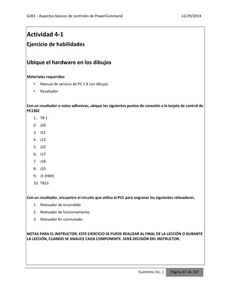 6283 – Aspectos básicos de controles de PowerCommand 12/29/2014
Cummins Inc. | Página 67 de 167
Actividad 4-1
Ejercicio de habilidades
Ubique el hardware en los dibujos
Materiales requeridos
• Manual de servicio de PC 1.X con dibujos
• Resaltador
Con un resaltador o notas adhesivas, ubique los siguientes puntos de conexión a la tarjeta de control de
PC1302
1. TB 1
2. J20
3. J11
4. J12
5. J22
6. J17
7. J18
8. J25
9. J1 (HMI)
10. TB15
Con un resaltador, encuentre el circuito que utiliza el PCC para engranar los siguientes relevadores.
1. Relevador de encendido
2. Relevador de funcionamiento
3. Relevador B+ conmutado
NOTAS PARA EL INSTRUCTOR: ESTE EJERCICIO SE PUEDE REALIZAR AL FINAL DE LA LECCIÓN O DURANTE
LA LECCIÓN, CUANDO SE ANALICE CADA COMPONENTE. SERÁ DECISIÓN DEL INSTRUCTOR.
 