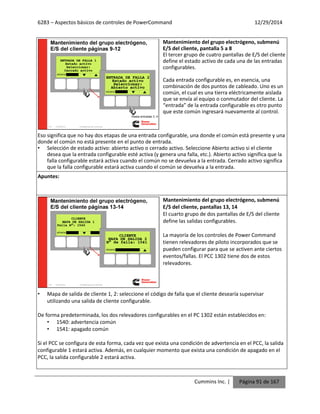 6283 – Aspectos básicos de controles de PowerCommand 12/29/2014
Cummins Inc. | Página 91 de 167
Mantenimiento del grupo electrógeno, submenú
E/S del cliente, pantalla 5 a 8
El tercer grupo de cuatro pantallas de E/S del cliente
define el estado activo de cada una de las entradas
configurables.
Cada entrada configurable es, en esencia, una
combinación de dos puntos de cableado. Uno es un
común, el cual es una tierra eléctricamente aislada
que se envía al equipo o conmutador del cliente. La
“entrada” de la entrada configurable es otro punto
que este común ingresará nuevamente al control.
Eso significa que no hay dos etapas de una entrada configurable, una donde el común está presente y una
donde el común no está presente en el punto de entrada.
• Selección de estado activo: abierto activo o cerrado activo. Seleccione Abierto activo si el cliente
desea que la entrada configurable esté activa (y genera una falla, etc.). Abierto activo significa que la
falla configurable estará activa cuando el común no se devuelva a la entrada. Cerrado activo significa
que la falla configurable estará activa cuando el común se devuelva a la entrada.
Apuntes:
Mantenimiento del grupo electrógeno, submenú
E/S del cliente, pantallas 13, 14
El cuarto grupo de dos pantallas de E/S del cliente
define las salidas configurables.
La mayoría de los controles de Power Command
tienen relevadores de piloto incorporados que se
pueden configurar para que se activen ante ciertos
eventos/fallas. El PCC 1302 tiene dos de estos
relevadores.
• Mapa de salida de cliente 1, 2: seleccione el código de falla que el cliente desearía supervisar
utilizando una salida de cliente configurable.
De forma predeterminada, los dos relevadores configurables en el PC 1302 están establecidos en:
• 1540: advertencia común
• 1541: apagado común
Si el PCC se configura de esta forma, cada vez que exista una condición de advertencia en el PCC, la salida
configurable 1 estará activa. Además, en cualquier momento que exista una condición de apagado en el
PCC, la salida configurable 2 estará activa.
 