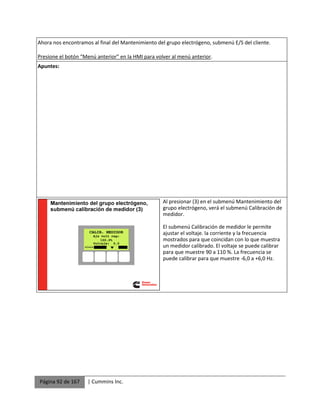 Página 92 de 167 | Cummins Inc.
Ahora nos encontramos al final del Mantenimiento del grupo electrógeno, submenú E/S del cliente.
Presione el botón “Menú anterior” en la HMI para volver al menú anterior.
Apuntes:
Al presionar (3) en el submenú Mantenimiento del
grupo electrógeno, verá el submenú Calibración de
medidor.
El submenú Calibración de medidor le permite
ajustar el voltaje. la corriente y la frecuencia
mostrados para que coincidan con lo que muestra
un medidor calibrado. El voltaje se puede calibrar
para que muestre 90 a 110 %. La frecuencia se
puede calibrar para que muestre -6,0 a +6,0 Hz.
 