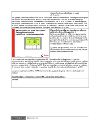 Página 94 de 167 | Cummins Inc.
asocie al voltaje producido por el grupo
electrógeno.
Por ejemplo, anteriormente ha calibrado las condiciones de medición de voltaje para regulación del grupo
electrógeno de 208 VCA trifásico. Ahora, a pesar de que el medidor calibrado muestra que el grupo
electrógeno está funcionando correctamente y produciendo 208 VCA, en la pantalla se lee que el grupo
electrógeno está produciendo 210 VCA. Ahora, usted calibraría la medición de voltaje para pantalla a fin
de que la HMI del grupo electrógeno muestre la lectura precisa. La medición de voltaje para pantalla no
cambia en absoluto el voltaje de salida del alternador, solo la lectura en la HMI.
Mantenimiento del grupo electrógeno, submenú
calibración de medidor, pantalla 3
La tercera condición de calibración que se cubrirá
es la calibración de la medición de corriente para
pantalla. Las condiciones de medición de corriente
para pantalla ajustará las lecturas visualizadas en la
HMI para que coincidan con la lectura de un
medidor de corriente calibrado.
Ajuste los tres parámetros para que coincidan con
la corriente que consume el alternador a través del
medidor de corriente conocido.
Por ejemplo, su grupo electrógeno trifásico de 208 VCA está produciendo voltaje y frecuencia y
entregando carga a un cliente. La HMI muestra que está suministrando 340 Amps en L1, pero un medidor
calibrado lee que en realidad está suministrando 345 Amps en L1. Ahora, usted calibraría la medición de
corriente para pantalla a fin de que la HMI del grupo electrógeno muestre la lectura precisa. La medición
de corriente para pantalla no cambia en absoluto la salida del alternador, solo la lectura en la HMI.
Ahora nos encontramos al final del Mantenimiento del grupo electrógeno, submenú Calibración del
medidor.
Presione el botón “Menú anterior” en la HMI para volver al menú anterior.
Apuntes:
 